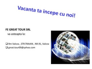 FE GREAT TOUR SRL
va asteapta la:
 Rm Valcea , STR.TRAIAN , NR.91, Valcea
 great.tour09@yahoo.com
 