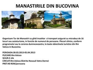 MANASTIRILE DIN BUCOVINA
Organizam Tur de Manastiri cu ghid insotitor si transport asigurat cu microbuz de 16
locuri sau autoturisme, in functie de numarul de persoane. Plecari zilnice, conform
programului sau la cererea dumneavoastra, la toate obiectivele turistice din Rm
Valcea in Bucovina.
PERIOADA:30.03.2013-05.04.2013
PLECARE:Rm.Valcea
SEJUR:2 zile
CIRCUIT:Rm.Valcea-Bistrita Nasaud-Vatra Dornei
PRET:40 RON/persoana
 