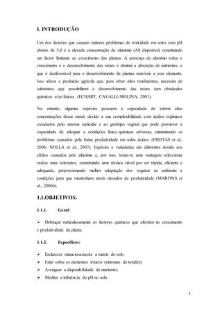 1
I. INTRODUÇÃO
Um dos factores que causam maiores problemas de toxicidade em solos com pH
abaixo de 5,0 é a elevada concentração de alumínio (Al) disponível, constituindo
um factor limitante ao crescimento das plantas. A presença do alumínio reduz o
crescimento e o desenvolvimento das raízes e diminui a absorção de nutrientes, o
que é desfavorável para o desenvolvimento de plantas sensíveis a esse elemento.
Isso afecta a produção agrícola que, para obter altos rendimentos, necessita de
substratos que possibilitem o desenvolvimento das raízes sem obstáculos
químicos e/ou físicos. (ECHART; CAVALLI-MOLINA, 2001).
No entanto, algumas espécies possuem a capacidade de tolerar altas
concentrações desse metal, devido a sua complexibilidade com ácidos orgânicos
exsudados pelo sistema radicular e ao genótipo vegetal que pode promover a
capacidade de adequar a condições físico-químicas adversas, minimizando os
problemas causados pela baixa produtividade em solos ácidos. (FREITAS et al.,
2006; NOLLA et al., 2007). Espécies e variedades são diferentes devido aos
efeitos causados pelo alumínio e, por isso, torna-se uma vantagem seleccionar
razões mais tolerantes, constituindo uma técnica viável por ser rápida, eficiente e
adequada, proporcionando melhor adaptação dos vegetais ao ambiente e
condições para que mantenham níveis elevados de produtividade (MARTINS et
al., 2006b).
1.1.OBJETIVOS.
1.1.1. Geral:
 Debruçar meticulosamente os factores químicos que afectam no crescimento
e produtividade da planta.
1.1.2. Específicos:
 Esclarecer minuciosamente a matriz do solo.
 Falar sobre os elementos tóxicos (sintomas da toxidez).
 Averiguar a disponibilidade de nutrientes.
 Meditar a influência do pH no solo.
 
