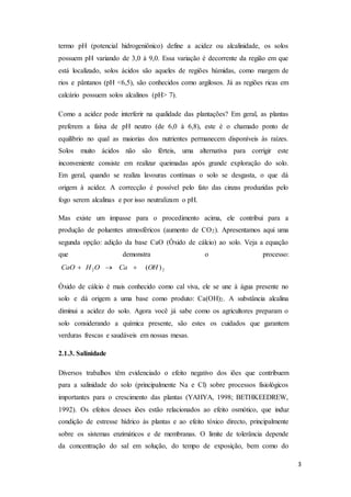3
termo pH (potencial hidrogeniônico) define a acidez ou alcalinidade, os solos
possuem pH variando de 3,0 à 9,0. Essa variação é decorrente da região em que
está localizado, solos ácidos são aqueles de regiões húmidas, como margem de
rios e pântanos (pH <6,5), são conhecidos como argilosos. Já as regiões ricas em
calcário possuem solos alcalinos (pH> 7).
Como a acidez pode interferir na qualidade das plantações? Em geral, as plantas
preferem a faixa de pH neutro (de 6,0 à 6,8), este é o chamado ponto de
equilíbrio no qual as maiorias dos nutrientes permanecem disponíveis às raízes.
Solos muito ácidos não são férteis, uma alternativa para corrigir este
inconveniente consiste em realizar queimadas após grande exploração do solo.
Em geral, quando se realiza lavouras contínuas o solo se desgasta, o que dá
origem à acidez. A correcção é possível pelo fato das cinzas produzidas pelo
fogo serem alcalinas e por isso neutralizam o pH.
Mas existe um impasse para o procedimento acima, ele contribui para a
produção de poluentes atmosféricos (aumento de CO2). Apresentamos aqui uma
segunda opção: adição da base CaO (Óxido de cálcio) ao solo. Veja a equação
que demonstra o processo:
22 )(OHCaOHCaO 
Óxido de cálcio é mais conhecido como cal viva, ele se une à água presente no
solo e dá origem a uma base como produto: Ca(OH)2. A substância alcalina
diminui a acidez do solo. Agora você já sabe como os agricultores preparam o
solo considerando a química presente, são estes os cuidados que garantem
verduras frescas e saudáveis em nossas mesas.
2.1.3. Salinidade
Diversos trabalhos têm evidenciado o efeito negativo dos iões que contribuem
para a salinidade do solo (principalmente Na e Cl) sobre processos fisiológicos
importantes para o crescimento das plantas (YAHYA, 1998; BETHKEEDREW,
1992). Os efeitos desses iões estão relacionados ao efeito osmótico, que induz
condição de estresse hídrico às plantas e ao efeito tóxico directo, principalmente
sobre os sistemas enzimáticos e de membranas. O limite de tolerância depende
da concentração do sal em solução, do tempo de exposição, bem como do
 