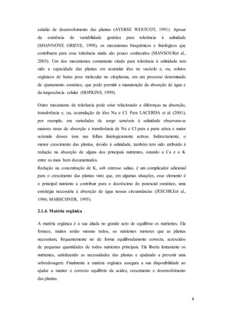 4
estádio de desenvolvimento das plantas (AYERSE WESTCOT, 1991). Apesar
da existência de variabilidade genética para tolerância à salinidade
(SHANNONE GRIEVE, 1998), os mecanismos bioquímicos e fisiológicos que
contribuem para essa tolerância ainda são pouco conhecidos (MANSOURet al.,
2003). Um dos mecanismos comumente citado para tolerância à salinidade tem
sido a capacidade das plantas em acumular iões no vacúolo e, ou, solutos
orgânicos de baixo peso molecular no citoplasma, em um processo denominado
de ajustamento osmótico, que pode permitir a manutenção da absorção de água e
da turgescência celular (HOPKINS, 1999).
Outro mecanismo de tolerância pode estar relacionado a diferenças na absorção,
transferência e, ou, acumulação de iões Na e Cl. Para LACERDA et al. (2001),
por exemplo, em variedades de sorgo sensíveis à salinidade observam-se
maiores taxas de absorção e transferência de Na e Cl para a parte aérea e maior
acúmulo desses íons nas folhas fisiologicamente activas. Indirectamente, o
menor crescimento das plantas, devido à salinidade, também tem sido atribuído à
redução na absorção de alguns dos principais nutrientes, estando o Ca e o K
entre os mais bem documentados.
Redução na concentração de K, sob estresse salino, é um complicador adicional
para o crescimento das plantas visto que, em algumas situações, esse elemento é
o principal nutriente a contribuir para o decréscimo do potencial osmótico, uma
estratégia necessária à absorção de água nessas circunstâncias (JESCHKEet al.,
1986; MARSCHNER, 1995).
2.1.4. Matéria orgânica
A matéria orgânica é a sua aliada no grande acto de equilibrar os nutrientes. Ela
fornece, muitos senão mesmo todos, os nutrientes menores que as plantas
necessitam, frequentemente no de forma equilibradamente correcta, acrescidos
de pequenas quantidades de todos nutrientes principais. Ela liberta lentamente os
nutrientes, satisfazendo as necessidades das plantas e ajudando a prevenir uma
sobredosagem. Finalmente a matéria orgânica assegura a sua disponibilidade ao
ajudar a manter o correcto equilíbrio da acidez, crescimento e desenvolvimento
das plantas.
 