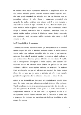5
Os matérias ainda pouco decompostos influenciam as propriedades físicas do
solo, como a densidade aparente, com tudo, tem uma superfície especifica baixa,
não tendo grande capacidade de adsorção, pelo que não influencia muito as
propriedade químicas do solo. Húmus é grandemente responsável pela
agregação das argilas, conferindo uma estrutura estável ao solo. Aumenta a
capacidade de retenção de agua e nutrientes do solo, e fornece nutrientes como
azoto, fósforo e enxofre as plantas, à medida que sofre decomposição, e ainda
energia e composto carbonados para os organismos hipotróficos. Parte da
matéria orgânica perdesse na forma de dióxido de carbono devido a respiração
dos organismos, sendo necessárias adições constantes para manter o nível
existente no solo.
2.1.5. Disponibilidade de nutrientes
A maioria dos nutrientes provem das rochas que foram alteradas ate se tornarem
material original dos solos e finalmente partículas minerais. A matéria orgânica
fornece muitos dos nutrientes necessários além do azoto, o qual raramente
ocorre em forma mineral. A matéria orgânica é os restos de animais e plantas, a
qual contem muitos elementos químicos diferentes nas suas células. À medida
que os microrganismos decompõem a matéria orgânica, estes elementos são
devolvidos ao solo. Os nutrientes podem também ser aplicados ao solo como
fertilizantes, calcário e outro produtos rochosos, ou compostos. Os nutrientes
tende ser dissolvidos na água do solo antes que as raízes das plantas possam
absorve-los. A água que se agarra as partículas do solo e que preenche
parcialmente os poros dissolve os nutrientes e transporta-os através do solo.
Quanto a sua indisponibilidade eles pode ser temporariamente retirados pelas
raízes das plantas para serem utilizados na produção de novas folhas e rebento.
Quando as plantas morrem e se decompõem, esses nutrientes são devolvidos ao
solo. O esgotamento de nutrientes ocorre apenas se as plantas forem colhidas e
completamente removidas de um dado local. Os organismos do solo e os
microrganismos também removem nutrientes, mas, tal como com as plantas, isto
é temporário. Os elementos nas suas células são finalmente devolvidos ao solo
quando eles morrem.
 