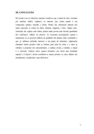 7
III. CONCLUSÃO
De acordo com os objectivos traçados conclui-se que a matriz do solo e formada
por matérias sólidos, orgânicos ou minerais, que variam quanto à sua
composição química, tamanho e forma. Dentro das substancias minerais têm
maior expressão os óxidos de silício, alumínio, magnésio, e ferro. Alguns solos,
sobretudo das regiões mais áridas, podem ainda possuir uma elevada quantidade
dos carbonatos, sulfatos ou cloretos. As crescentes preocupações quanto a
manutenção ou se possível melhoria da qualidade das plantas estão conduzindo a
que se atribuam particular interesse a um grupo de elementos, vulgarmente
chamados metais pesados onde se incluem, para alem de cobre e o zinco já
referidos a propósito dos micronutrientes, o cádmio, cromo, o chumbo, o níquel
e o mercúrio. Embora todos aqueles elementos, por terem uma densidade
superior a 4.5g/cm-3, devam considerar-se metais pesados os cinco últimos são
normalmente considerados mais fitotóxicos.
 