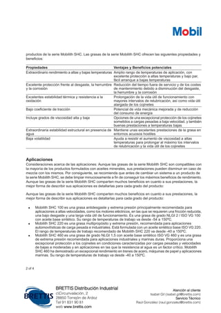 productos de la serie Mobilith SHC. Las grasas de la serie Mobilith SHC ofrecen las siguientes propiedades y
beneficios:
Ventajas y Beneficios potencialesPropiedades
Amplio rango de temperaturas de aplicación, con
excelente protección a altas temperaturas y bajo par,
fácil arranque a bajas temperaturas
Extraordinario rendimiento a altas y bajas temperaturas
Reducción del tiempo fuera de servicio y de los costes
de mantenimiento debido a disminución del desgaste,
la herrumbre y la corrosión
Excelente protección frente al desgaste, la herrumbre
y la corrosión
Prolongación de la vida útil de funcionamiento con
mayores intervalos de relubricación, así como vida útil
alargada de los cojinetes
Excelentes estabilidad térmica y resistencia a la
oxidación
Potencial de vida mecánica mejorada y de reducción
del consumo de energía
Bajo coeficiente de tracción
Opciones de una excepcional protección de los cojinetes
sometidos a cargas pesadas a baja velocidad, y también
buenas prestaciones a temperaturas bajas
Incluye grados de viscosidad alta y baja
Mantiene unas excelentes prestaciones de la grasa en
entornos acuosos hostiles
Extraordinaria estabilidad estructural en presencia de
agua
Ayuda a resistir el aumento de viscosidad a altas
temperaturas para prolongar al máximo los intervalos
de relubricación y la vida útil de los cojinetes
Baja volatilidad
Aplicaciones
Consideraciones acerca de las aplicaciones: Aunque las grasas de la serie Mobilith SHC son compatibles con
la mayoría de los productos formulados con aceites minerales, sus prestaciones pueden disminuir en caso de
mezcla con los mismos. Por consiguiente, se recomienda que antes de cambiar un sistema a un producto de
la serie Mobilith SHC, se debe limpiar minuciosamente a fin de conseguir los máximos beneficios de rendimiento.
Aunque las grasas de la serie Mobilith SHC comparten muchos beneficios en cuanto a sus prestaciones, la
mejor forma de describir sus aplicaciones es detallarlas para cada grado del producto:
Aunque las grasas de la serie Mobilith SHC comparten muchos beneficios en cuanto a sus prestaciones, la
mejor forma de describir sus aplicaciones es detallarlas para cada grado del producto:
• Mobilith SHC 100 es una grasa antidesgaste y extrema presión principalmente recomendada para
aplicaciones a altas velocidades, como los motores eléctricos, en las que se requieren una fricción reducida,
una bajo desgaste y una larga vida útil de funcionamiento. Es una grasa de grado NLGI 2 / ISO VG 100
con aceite base sintético. Su rango de temperaturas de trabajo va desde -54 a 150ºC.
• Mobilith SHC 220 es una grasa multipropósito y extrema presión, recomendada para aplicaciones
automovilísticas de carga pesada e industriales. Está formulada con un aceite sintético base ISO VG 220.
El rango de temperaturas de trabajo recomendado de Mobilith SHC 220 va desde -40 a 150ºC.
• Mobilith SHC 460 es una grasa de grado NLGI 1,5 con aceite base sintético ISO VG 460 y es una grasa
de extrema presión recomendada para aplicaciones industriales y marinas duras. Proporciona una
excepcional protección a los cojinetes en condiciones caracterizadas por cargas pesadas y velocidades
de bajas a moderadas y en aplicaciones en las que la resistencia al agua es un factor crítico. Mobilith
SHC 460 ha demostrado un excepcional rendimiento en trenes de acero, máquinas de papel y aplicaciones
marinas. Su rango de temperaturas de trabajo va desde -40 a 150ºC.
2 of 4
BRETTIS Distribución Industrial
cCircunvalación, 2
28850 Torrejón de Ardoz
Tel 91 831 90 81
web www.brettis.com
Atención al cliente
Isabel Gil (isabel.gil@brettis.com)
Servicio Técnico
Raúl González (raul.gonzalez@brettis.com)
 