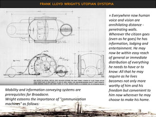 FRANK LLOYD WRIGHT’S UTOPIAN DYSTOPIA
» Everywhere now human
voice and vision are
annihilating distance -
penetrating walls.
Wherever the citizen goes
(even as he goes) he has
information, lodging and
entertainment. He may
now be within easy reach
of general or immediate
distribution of everything
he needs to have or to
know: All that he may
require as he lives
becomes not only more
worthy of him and his
freedom but convenient to
him now wherever he may
choose to make his home.
Mobility and information conveying systems are
prerequisites for Broadacre.
Wright esteems the importance of "communication
machines" as follows:
 