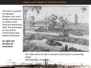 FRANK LLOYD WRIGHT’S UTOPIAN DYSTOPIA
The notion of an aircraft in everyone's front yard is a convincing
image.
Total mobility is inevitable.
The road is a symbol
of individual
freedom. Cars aren't
simply contemporary
or modern, they
represent democracy
itself. The technology
to cross and to
communicate long
distance facilitates:
air, light and
freedom of
movement.
 