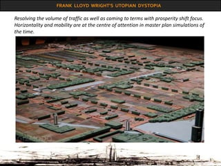 FRANK LLOYD WRIGHT’S UTOPIAN DYSTOPIA
Resolving the volume of traffic as well as coming to terms with prosperity shift focus.
Horizontality and mobility are at the centre of attention in master plan simulations of
the time.
 