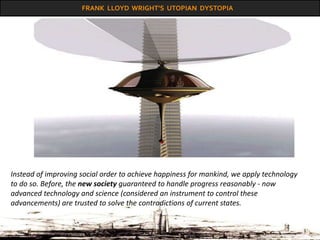 FRANK LLOYD WRIGHT’S UTOPIAN DYSTOPIA
Instead of improving social order to achieve happiness for mankind, we apply technology
to do so. Before, the new society guaranteed to handle progress reasonably - now
advanced technology and science (considered an instrument to control these
advancements) are trusted to solve the contradictions of current states.
 