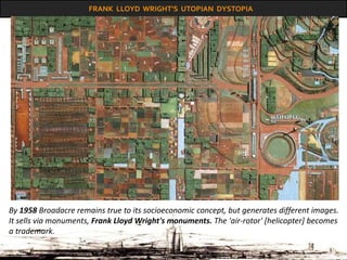 FRANK LLOYD WRIGHT’S UTOPIAN DYSTOPIA
By 1958 Broadacre remains true to its socioeconomic concept, but generates different images.
It sells via monuments, Frank Lloyd Wright's monuments. The 'air-rotor' [helicopter] becomes
a trademark.
 