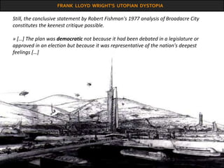FRANK LLOYD WRIGHT’S UTOPIAN DYSTOPIA
Still, the conclusive statement by Robert Fishman's 1977 analysis of Broadacre City
constitutes the keenest critique possible.
» […] The plan was democratic not because it had been debated in a legislature or
approved in an election but because it was representative of the nation's deepest
feelings […]
 