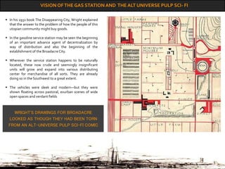 VISION OFTHE GAS STATION AND THE ALT UNIVERSE PULP SCI- FI
WRIGHT'S DRAWINGS FOR BROADACRE
LOOKED AS THOUGH THEY HAD BEEN TORN
FROM AN ALT-UNIVERSE PULP SCI-FI COMIC
 In his 1932 book The Disappearing City, Wright explained
that the answer to the problem of how the people of this
utopian community might buy goods.
 In the gasoline service station may be seen the beginning
of an important advance agent of decentralization by
way of distribution and also the beginning of the
establishment of the BroadacreCity.
 Wherever the service station happens to be naturally
located, these now crude and seemingly insignificant
units will grow and expand into various distributing
center for merchandise of all sorts. They are already
doing so in the Southwest to a great extent.
 The vehicles were sleek and modern—but they were
shown floating across pastoral, exurban scenes of wide
open spaces and verdant fields
 