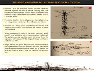 AN UNBUILTVISION—THAT'S ALL AROUND US ANDTHE REALITYTODAY
 Broadacre City is the reality that is today. To some extent the
interstate highways, the rise of massive shopping malls, the
cookie-cutter developments in suburbia — they are Broadacre, and
Broadacre is them in a lot of ways. Not necessary planned, more in
a piecemeal fashion.
 If we look at Broadacre City piece by piece and drawing by drawing,
sure enough almost everything he designed we can find in there.
 Broadacre was a testing ground for perfection, or at the very least
something more civilized than the chaos that seemed to define
20th century life.
 Wright foresaw that his model for the perfect community would
probably never actually be built to his specifications. He believed
that perhaps America was too broken to recover from the
degradation of the city; too blind to the possibilities of what he saw
as a better way of life.
 We got the cars; the sprawl; the gas stations. Cities as diverse as
Los Angeles and Houston and Janesville, Wisconsin are in some
ways versions of Wright's Broadacre dream. But in the end, for
better and for worse, America never saw the rise of that architect
king.
 