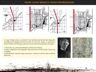 FRANK LLOYD WRIGHT’S VISION FOR BROADACRE
In 1935, Wright wrote an article for the Architectural Record describing the
emerging technologies behind his vision for this new utopia. It would be a
feat of modern technology, built upon some of America's greatest strengths:
1.The motor car: general mobilization of the human being.
2.Radio, telephone and telegraph: electrical inter-communication becoming
complete.
3.Standardized machine-shop production: machine invention plus scientific
discovery.
 