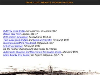 FRANK LLOYD WRIGHT’S UTOPIAN DYSTOPIA
Butterfly Wing Bridge, Spring Green, Wisconsin 1947
Rogers Lacy Hotel, Dallas 1946-47
Beth Sholom Synagogue, Pennsylvania 1953-59
Twin Suspension Bridges and Community Center, Pittsburgh 1947
Huntington Hartford Play Resort, Hollywood 1947
Self Service Garage, Pittsburgh 1949
(To the right of illustration 20; click image to enlarge)
Automobile Objective and Planetarium for Gordon Strong, Maryland 1925
Marin County Civic Centre, San Rafael, California, 1957 - 70
 