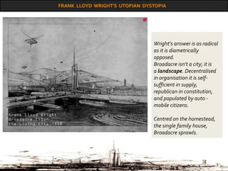 FRANK LLOYD WRIGHT’S UTOPIAN DYSTOPIA
Wright's answer is as radical
as it is diametrically
opposed.
Broadacre isn't a city; it is
a landscape. Decentralised
in organisation it is self-
sufficient in supply,
republican in constitution,
and populated by auto -
mobile citizens.
Centred on the homestead,
the single family house,
Broadacre sprawls.
 