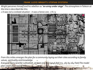 FRANK LLOYD WRIGHT’S UTOPIAN DYSTOPIA
From this milieu emerges the plan for a community laying out their cities according to family
values, spirituality and knowledge.
Everyone owns land for cultivation, at least one Acre (4046,856 m2, 165 by 264 Feet)The model
plan covers four square miles.
Wright perceives himself and his rebellion as "an army under siege".The atmosphere inTaliesin at
the time is described like this:
» It was not a civilized situation - it was a heroic one. «VI.) 5
 