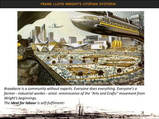 FRANK LLOYD WRIGHT’S UTOPIAN DYSTOPIA
Broadacre is a community without experts. Everyone does everything. Everyone's a
farmer - industrial worker - artist: reminiscence of the "Arts and Crafts" movement from
Wright's beginnings.
The ideal for labour is self-fulfilment.
 