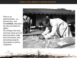 FRANK LLOYD WRIGHT’S UTOPIAN DYSTOPIA
There is no
administration - no
bureaucracy - but
the architect, who plans
the city and settles its
affairs.
He arranges who may
own how many acres of
land and where roads
start and lead to, thus
preventing property
speculation as well as
congestion
 