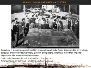 FRANK LLOYD WRIGHT’S UTOPIAN DYSTOPIA
Broadacre is a continuous metropolitan region of low density. Areas designated to serve similar
purposes are allocated functionally (parallel along traffic systems of more than regional
importance like monorail and motorway):
trade, entertainment, industry, agriculture, housing etc..
Arrangements are selective - idealized - but not exclusive.
 