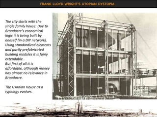 FRANK LLOYD WRIGHT’S UTOPIAN DYSTOPIA
The city starts with the
single family house. Due to
Broadacre's economical
logic it is being built by
oneself (in a DIY network).
Using standardized elements
and partly prefabricated
building modules it is fairly
extendable .
But first of all it is
affordable, although money
has almost no relevance in
Broadacre.
The Usonian House as a
typology evolves.
 
