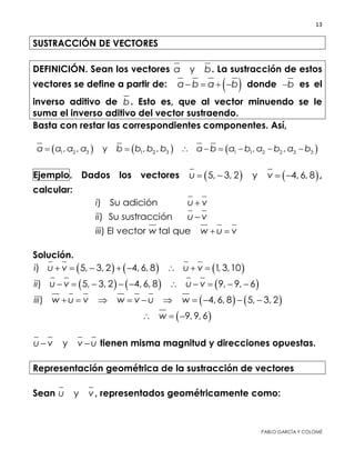 13 
 
PABLO GARCÍA Y COLOMÉ
SUSTRACCIÓN DE VECTORES
DEFINICIÓN. Sean los vectores ya b. La sustracción de estos
vectores se define a partir de:  a b a b    donde b es el
inverso aditivo de b. Esto es, que al vector minuendo se le suma
el inverso aditivo del vector sustraendo.
Basta con restar las correspondientes componentes. Así,
     1 2 3 1 2 3 1 1 2 2 3 3, , y , , , ,a a a a b b b b a b a b a b a b       
Ejemplo. Dados los vectores    5, 3, 2 y 4, 6, 8u v    ,
calcular:
) Su adicióni u v
) Su sustracciónii u v
) El vector tal queiii w w u v 
Solución.
     ) 5, 3, 2 4, 6, 8 1, 3,10i u v u v       
     ) 5, 3, 2 4, 6, 8 9, 9, 6ii u v u v         
   ) 4, 6, 8 5, 3, 2iii w u v w v u w         
 9, 9, 6w  
yu v v u  tienen misma magnitud y direcciones opuestas.
Representación geométrica de la sustracción de vectores
Sean yu v, representados geométricamente como:
 