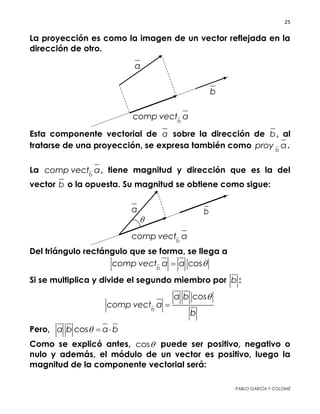 25 
 
PABLO GARCÍA Y COLOMÉ
La proyección es como la imagen de un vector reflejada en la
dirección de otro.
Esta componente vectorial de a sobre la dirección de b, al
tratarse de una proyección, se expresa también como b
proy a.
La b
comp vect a, tiene magnitud y dirección que es la del vector
b o la opuesta. Su magnitud se obtiene como sigue:
Del triángulo rectángulo que se forma, se llega a
cosb
comp vect a a 
Si se multiplica y divide el segundo miembro por b :
cos
b
a b
comp vect a
b


Pero, cosa b a b  
Como se explicó antes, cos puede ser positivo, negativo o nulo
y además, el módulo de un vector es positivo, luego la magnitud
de la componente vectorial será:
ba
b
comp vect a

b
a
b
comp vect a
 