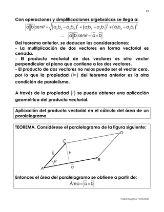 32 
 
PABLO GARCÍA Y COLOMÉ
Con operaciones y simplificaciones algebraicas se llega a:
     
2 2 2
2 3 3 2 1 3 3 1 1 2 2 1a b sen a b a b ab a b ab a b      
a b sen a b  
Del teorema anterior, se deducen las consideraciones:
- La multiplicación de dos vectores en forma vectorial es
cerrada.
- El producto vectorial de dos vectores es otro vector
perpendicular al plano que contiene a los dos vectores.
- El producto de dos vectores no nulos puede ser el vector cero,
por lo que la propiedad  iv del teorema anterior es la otra
condición de paralelismo.
A través de la propiedad  i se puede obtener una aplicación
geométrica del producto vectorial.
Aplicación del producto vectorial en el cálculo del área de un
paralelogramo
TEOREMA. Considérese el paralelogramo de la figura siguiente:
Entonces el área del paralelogramo se obtiene a partir de:
Área a b 
 
 
 
 
 
 
 
 
 