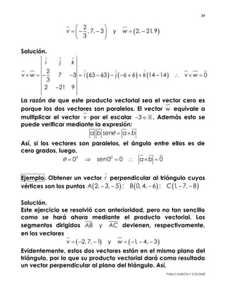34 
 
PABLO GARCÍA Y COLOMÉ
 
2
, 7, 3 y 2, 21, 9
3
v w
 
     
 
Solución.
     
2
7 3 63 63 6 6 14 14 0
3
2 21 9
i j k
v w i j k v w
  
  
             

La razón de que este producto vectorial sea el vector cero es
porque los dos vectores son paralelos. El vector w equivale a
multiplicar el vector v por el escalar 3  . Además esto se
puede verificar mediante la expresión:
a b sen a b  
Así, si los vectores son paralelos, el ángulo entre ellos es de cero
grados, luego,
0 0
0 0 0 0sen a b      
Ejemplo. Obtener un vector r perpendicular al triángulo cuyos
vértices son los puntos      2, 3, 5 ; 0, 4, 6 ; 1, 7, 8A B C    
Solución.
Este ejercicio se resolvió con anterioridad, pero no tan sencillo
como se hará ahora mediante el producto vectorial. Los
segmentos dirigidos yAB AC devienen, respectivamente, en
los vectores
   2, 7, 1 y 1, 4, 3v w      
Evidentemente, estos dos vectores están en el mismo plano del
triángulo, por lo que su producto vectorial dará como resultado
un vector perpendicular al plano del triángulo. Así,
 