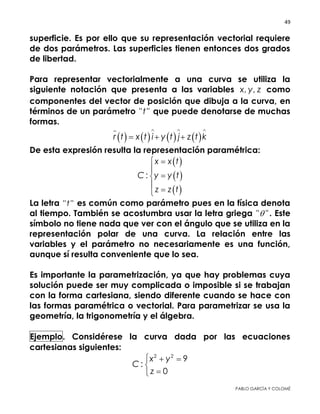 49 
 
PABLO GARCÍA Y COLOMÉ
dos parámetros. Las superficies tienen entonces dos grados de
libertad.
Para representar vectorialmente a una curva se utiliza la
siguiente notación que presenta a las variables , ,x y z como
componentes del vector de posición que dibuja a la curva, en
términos de un parámetro " "t que puede denotarse de muchas
formas.
       r t x t i y t j z t k
  
  
De esta expresión resulta la representación paramétrica:
 
 
 
:
x x t
C y y t
z z t
 




La letra " "t es común como parámetro pues en la física denota
al tiempo. También se acostumbra usar la letra griega " " . Este
símbolo no tiene nada que ver con el ángulo que se utiliza en la
representación polar de una curva. La relación entre las
variables y el parámetro no necesariamente es una función,
aunque sí resulta conveniente que lo sea.
Es importante la parametrización, ya que hay problemas cuya
solución puede ser muy complicada o imposible si se trabajan
con la forma cartesiana, siendo diferente cuando se hace con
las formas paramétrica o vectorial. Para parametrizar se usa la
geometría, la trigonometría y el álgebra.
Ejemplo. Considérese la curva dada por las ecuaciones
cartesianas siguientes:
2 2
9
:
0
x y
C
z
  


Representarla vectorial y paramétricamente.
 