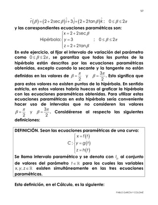 57 
 
PABLO GARCÍA Y COLOMÉ
     2 2sec 3 2 2tan ; 0 2r i j k    
  
      
y las correspondientes ecuaciones paramétricas son:
2 2sec
Hipérbola: 3 ; 0 2
2 2tan
x
y
z

 

 

  
  
En este ejercicio, al fijar el intervalo de variación del parámetro
como 0 2   , se garantiza que todos los puntos de la
hipérbola están descritos por las ecuaciones paramétricas
obtenidas, excepto cuando la secante y la tangente no están
definidas en los valores de
3
y
2 2
 
   . Esto significa que
para estos valores no existen puntos de la hipérbola. En sentido
estricto, en estos valores habría huecos al graficar la hipérbola
con las ecuaciones paramétricas obtenidas. Para utilizar estas
ecuaciones paramétricas en esta hipérbola sería conveniente
hacer uso de intervalos que no consideren los valores
3
y
2 2
 
   . Considérense al respecto las siguientes
definiciones:
DEFINICIÓN. Sean las ecuaciones paramétricas de una curva:
 
 
 
:
x f t
C y g t
z h t
 




Se llama intervalo paramétrico y se denota con pI al conjunto de
valores del parámetro t  para los cuales las variables
, ,x y z  existen simultáneamente en las tres ecuaciones
paramétricas.
Esta definición, en el Cálculo, es la siguiente:
 