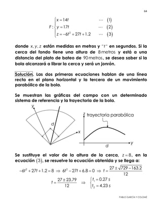64 
 
PABLO GARCÍA Y COLOMÉ
 
 
 2
14 1
: 17 2
6 27 1.2 3
x t
F y t
z t t
 



   



donde , ,x y z están medidas en metros y " "t en segundos. Si la
cerca del fondo tiene una altura de 8 metros y está a una
distancia del plato de bateo de 90 metros, se desea saber si la
bola alcanzará a librar la cerca y será un jonrón.
Solución. Las dos primeras ecuaciones hablan de una línea recta
en el plano horizontal y la tercera de un movimiento parabólico
de la bola.
Se muestran las gráficas del campo con un determinado sistema
de referencia y la trayectoria de la bola.
Se sustituye el valor de la altura de la cerca, 8z  , en la ecuación
 3 , se resuelve la ecuación obtenida y se llega a:
2 2 27 729 163.2
6 27 1.2 8 6 27 6.8 0
12
t t t t t
 
         
1
2
0.2727 23.79
4.2312
t s
t
t s

  

 
 
 
 
 
 
 
 