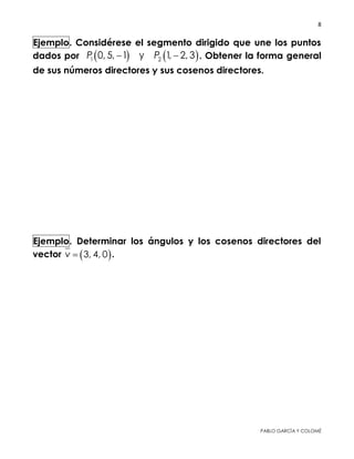 8 
 
PABLO GARCÍA Y COLOMÉ
Ejemplo. Considérese el segmento dirigido que une los puntos
dados por    1 20, 5, 1 y 1, 2, 3P P  . Obtener sus cosenos
directores y la forma general de los números directores de un
vector paralelo.
Ejemplo. Determinar los ángulos y los cosenos directores del
vector  3, 4, 0v  .
 