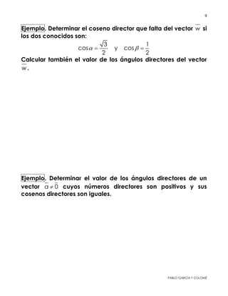 9 
 
PABLO GARCÍA Y COLOMÉ
Ejemplo. Determinar el coseno director que falta del vector w si
los dos conocidos son:
3 1
cos y cos
2 2
  
Calcular también el valor de los ángulos directores del vector w
.
Ejemplo. Determinar el valor de los ángulos directores de un
vector 0a  cuyos números directores son positivos y sus
cosenos directores son iguales.
 