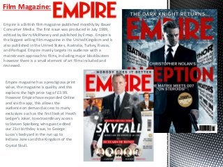 Empire is a British film magazine published monthly by Bauer
Consumer Media. The first issue was produced in July 1989,
editied by Barry McIlheney and published by Emap. Empire is
the biggest selling film magazine in the United Kingdom and is
also published in the United States, Australia, Turkey, Russia,
and Portugal. Empire mainly targets its audience with a
mainstream approach to films, including major blockbusters
however there is a small element of art films included and
reviewed.
Film Magazine:
Empire magazine has a prestigious print
value, the magazine is quality and this
explains the high price tag of £3.99.
However Empire have expanded Online
and via the app, this allows the
audience on demand access to many
exclusives such as the first look at Heath
Ledger’s Joker, to extraordinary access
to Steven Spielberg who guest edited
our 21st birthday issue, to George
Lucas’s backyard in the run up to
Indiana Jones and the Kingdom of the
Crystal Skull.
 