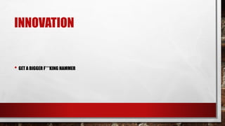 INNOVATION
• GET A BIGGER F***KING HAMMER
 