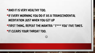 •AND IT IS VERY HEALTHY TOO.
•IF EVERY MORNING YOU DO IT AS A TRANSCENDENTAL
MEDITATION JUST WHEN YOU GET UP
•FIRST THING, REPEAT THE MANTRA “ F*** YOU’ FIVE TIMES.
•IT CLEARS YOUR THROAT TOO.

 