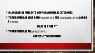 •IN LANGUAGE IT FALLS INTO MANY GRAMMATICAL CATEGORIES
•IT CAN BE USED AS VERB BOTH AND AND AS
A :
MARY IS A FINE F***
•IT CAN BE USED AS AN :
MARY IS F***ING BEAUTIFUL
 