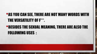 •AS YOU CAN SEE, THERE ARE NOT MANY WORDS WITH
THE VERSATILITY OF F***.
•BESIDES THE SEXUAL MEANING, THERE ARE ALSO THE
FOLLOWING USES :
 