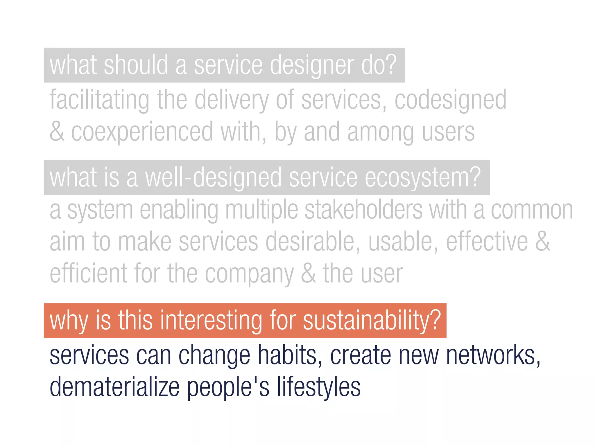 why is this interesting for sustainability?
services can change habits, create new networks,
dematerialize people's lifestyles
what is a well-designed service ecosystem?
a system enabling multiple stakeholders with a common
aim to make services desirable, usable, effective &
efficient for the company & the user
what should a service designer do?
facilitating the delivery of services, codesigned
& coexperienced with, by and among users
 