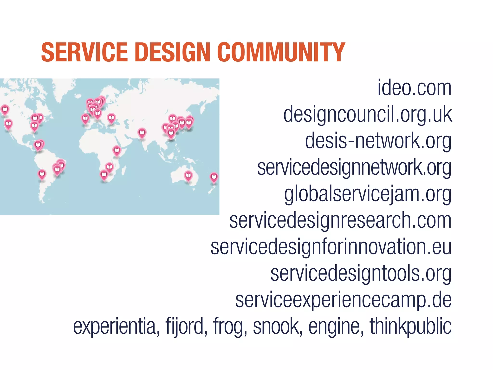 SERVICE DESIGN COMMUNITY
ideo.com
designcouncil.org.uk
desis-network.org
servicedesignnetwork.org
globalservicejam.org
servicedesignresearch.com
servicedesignforinnovation.eu
servicedesigntools.org
serviceexperiencecamp.de
experientia, fijord, frog, snook, engine, thinkpublic
 