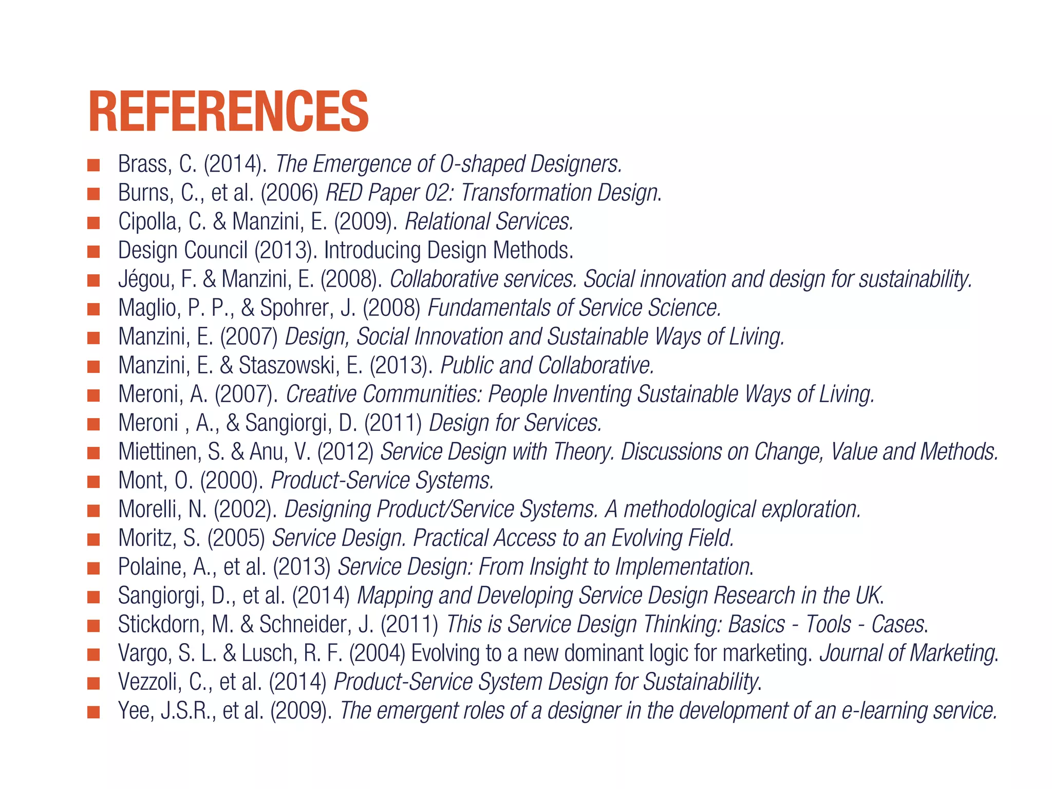 Brass, C. (2014). The Emergence of O-shaped Designers.
Burns, C., et al. (2006) RED Paper 02: Transformation Design.
Cipolla, C. & Manzini, E. (2009). Relational Services.
Design Council (2013). Introducing Design Methods.
Jégou, F. & Manzini, E. (2008). Collaborative services. Social innovation and design for sustainability.
Maglio, P. P., & Spohrer, J. (2008) Fundamentals of Service Science.
Manzini, E. (2007) Design, Social Innovation and Sustainable Ways of Living.
Manzini, E. & Staszowski, E. (2013). Public and Collaborative.
Meroni, A. (2007). Creative Communities: People Inventing Sustainable Ways of Living.
Meroni , A., & Sangiorgi, D. (2011) Design for Services.
Miettinen, S. & Anu, V. (2012) Service Design with Theory. Discussions on Change, Value and Methods.
Mont, O. (2000). Product-Service Systems.
Morelli, N. (2002). Designing Product/Service Systems. A methodological exploration.
Moritz, S. (2005) Service Design. Practical Access to an Evolving Field.
Polaine, A., et al. (2013) Service Design: From Insight to Implementation.
Sangiorgi, D., et al. (2014) Mapping and Developing Service Design Research in the UK.
Stickdorn, M. & Schneider, J. (2011) This is Service Design Thinking: Basics - Tools - Cases.
Vargo, S. L. & Lusch, R. F. (2004) Evolving to a new dominant logic for marketing. Journal of Marketing.
Vezzoli, C., et al. (2014) Product-Service System Design for Sustainability.
Yee, J.S.R., et al. (2009). The emergent roles of a designer in the development of an e-learning service.
REFERENCES
 