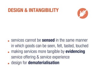 DESIGN & INTANGIBILITY
services cannot be sensed in the same manner
in which goods can be seen, felt, tasted, touched
making services more tangible by evidencing
service offering & service experience
design for dematerialisation
 