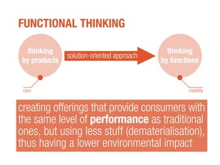 FUNCTIONAL THINKING
creating offerings that provide consumers with
the same level of performance as traditional
ones, but using less stuff (dematerialisation),
thus having a lower environmental impact
solution-oriented approach
thinking
by functions
thinking
by products
cars mobility
 