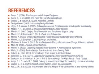 Brass, C. (2014). The Emergence of O-shaped Designers.
Burns, C., et al. (2006) RED Paper 02: Transformation Design.
Cipolla, C. & Manzini, E. (2009). Relational Services.
Design Council (2013). Introducing Design Methods.
Jégou, F. & Manzini, E. (2008). Collaborative services. Social innovation and design for sustainability.
Maglio, P. P., & Spohrer, J. (2008) Fundamentals of Service Science.
Manzini, E. (2007) Design, Social Innovation and Sustainable Ways of Living.
Manzini, E. & Staszowski, E. (2013). Public and Collaborative.
Meroni, A. (2007). Creative Communities: People Inventing Sustainable Ways of Living.
Meroni , A., & Sangiorgi, D. (2011) Design for Services.
Miettinen, S. & Anu, V. (2012) Service Design with Theory. Discussions on Change, Value and Methods.
Mont, O. (2000). Product-Service Systems.
Morelli, N. (2002). Designing Product/Service Systems. A methodological exploration.
Moritz, S. (2005) Service Design. Practical Access to an Evolving Field.
Polaine, A., et al. (2013) Service Design: From Insight to Implementation.
Sangiorgi, D., et al. (2014) Mapping and Developing Service Design Research in the UK.
Stickdorn, M. & Schneider, J. (2011) This is Service Design Thinking: Basics - Tools - Cases.
Vargo, S. L. & Lusch, R. F. (2004) Evolving to a new dominant logic for marketing. Journal of Marketing.
Vezzoli, C., et al. (2014) Product-Service System Design for Sustainability.
Yee, J.S.R., et al. (2009). The emergent roles of a designer in the development of an e-learning service.
REFERENCES
 