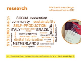 http://issuu.com/francescomazzarella/docs/f.mazzarella_msc_thesis_ecodesign_d
research MSc thesis in ecodesign,
politecnico di torino, 2013
MICRO-ENTERPRICE
diffuse
INDUSTRIAL CRAFT
DOITYOURSELF
experimentation
service PUBLIC system CROWDsourcing
PARTICIPATORY
design
natural
no-tech
reuse
vernacular
tradition
MULTICULTURALITY
MATERIALS
LOCAL IDENTITY
sustainabilitycommunity
SOCIAL innovation
crafts
BRAZILITALY
NETHERLANDS
SYSTEMICdesign
SELF-PRODUCTION
digital fabrication
 