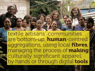 textile artisans’ communities
are bottom-up, human-centred
aggregations, using local ﬁbres,
managing the process of making
culturally signiﬁcant apparel,
by hands or through digital tools
 