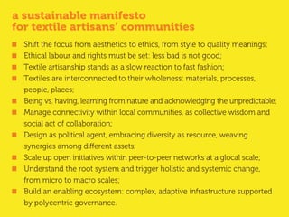 a sustainable manifesto
for textile artisans’ communities
Shift the focus from aesthetics to ethics, from style to quality meanings;
Ethical labour and rights must be set: less bad is not good;
Textile artisanship stands as a slow reaction to fast fashion;
Textiles are interconnected to their wholeness: materials, processes,
people, places;
Being vs. having, learning from nature and acknowledging the unpredictable;
Manage connectivity within local communities, as collective wisdom and
social act of collaboration;
Design as political agent, embracing diversity as resource, weaving
synergies among different assets;
Scale up open initiatives within peer-to-peer networks at a glocal scale;
Understand the root system and trigger holistic and systemic change,
from micro to macro scales;
Build an enabling ecosystem: complex, adaptive infrastructure supported
by polycentric governance.
 
