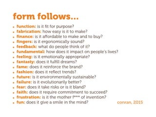 function: is it ﬁt for purpose?
fabrication: how easy is it to make?
ﬁnance: is it affordable to make and to buy?
ﬁngers: is it ergonomically sound?
feedback: what do people think of it?
fundamental: how does it impact on people’s lives?
feeling: is it emotionally appropriate?
fantasty: does it fulﬁll dreams?
fame: does it reinforce the brand?
fashion: does it reﬂect trends?
future: is it environmentally sustainable?
failure: is it evolutionarily better?
fear: does it take risks or is it bland?
faith: does it require commitment to succeed?
frustration: is it the mother f*** of invention?
fun: does it give a smile in the mind? conran, 2015
form follows...
 