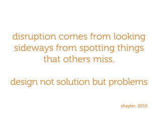 disruption comes from looking
sideways from spotting things
that others miss.
design not solution but problems
shayler, 2015
 