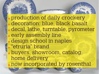 production of daily crockery
decoration: blue, black basalt
decal, lathe, turntable, pyrometer
early assembly line
design school in naples
“etruria” brand
buyers, showroom, catalog,
home delivery
now incorporated by rosenthal
 